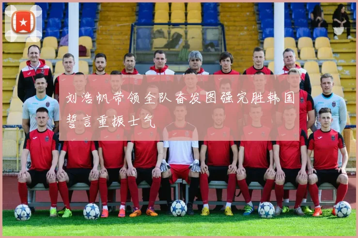 刘浩帆带领全队奋发图强完胜韩国誓言重振士气