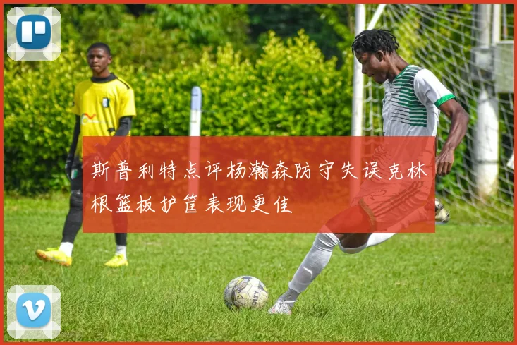 斯普利特点评杨瀚森防守失误克林根篮板护筐表现更佳