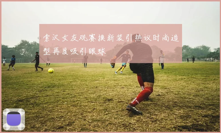 索汉女友观赛换新装引热议时尚造型再度吸引眼球