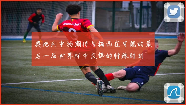 奥地利中场期待与梅西在可能的最后一届世界杯中交锋的特殊时刻