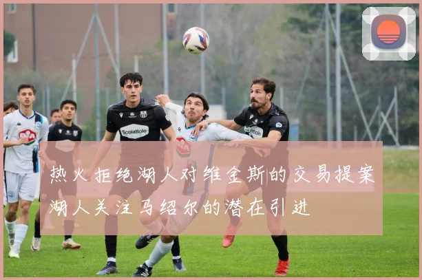 热火拒绝湖人对维金斯的交易提案湖人关注马绍尔的潜在引进