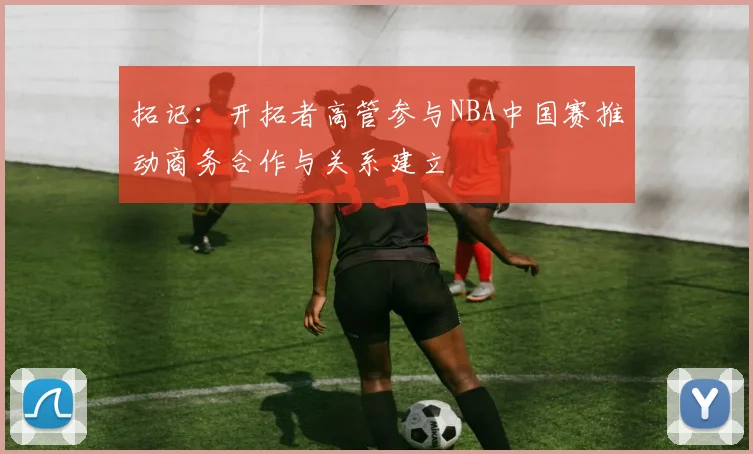 拓记：开拓者高管参与NBA中国赛推动商务合作与关系建立