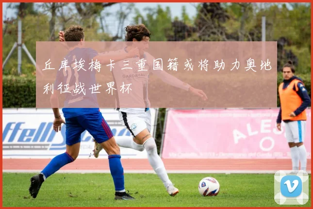 丘库埃梅卡三重国籍或将助力奥地利征战世界杯