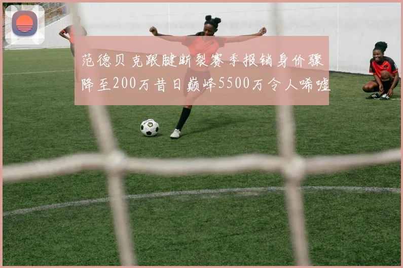 范德贝克跟腱断裂赛季报销身价骤降至200万昔日巅峰5500万令人唏嘘