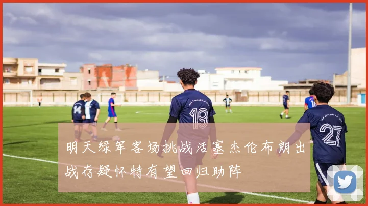 明天绿军客场挑战活塞杰伦布朗出战存疑怀特有望回归助阵