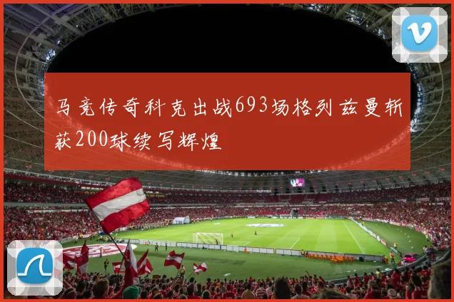马竞传奇科克出战693场格列兹曼斩获200球续写辉煌