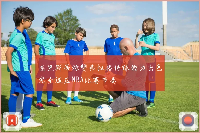 克里斯蒂称赞弗拉格传球能力出色完全适应NBA比赛节奏