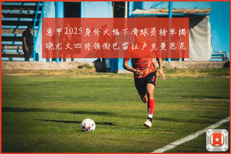 意甲2025身价大幅下滑球员榜单揭晓尤文四将领衔巴雷拉卢克曼恩昆库在列