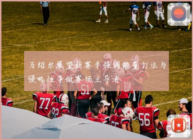 马绍尔展望新赛季强调能量打法与侵略性争做赛场主导者