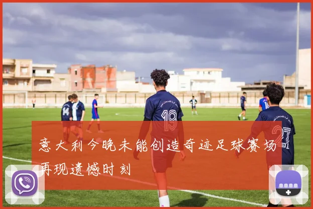 意大利今晚未能创造奇迹足球赛场再现遗憾时刻