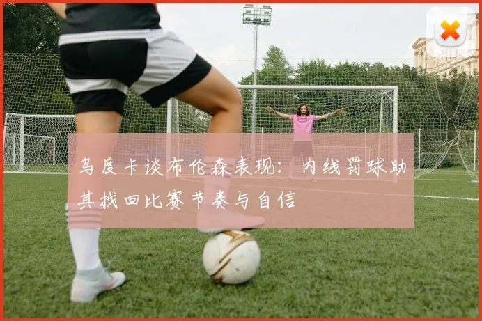 乌度卡谈布伦森表现：内线罚球助其找回比赛节奏与自信