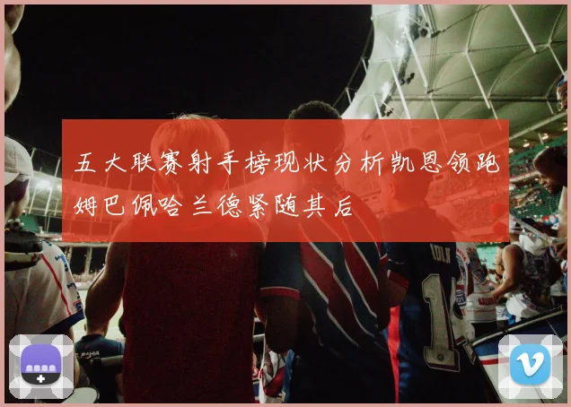 五大联赛射手榜现状分析凯恩领跑姆巴佩哈兰德紧随其后