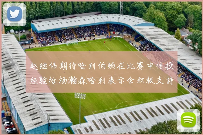 赵继伟期待哈利伯顿在比赛中传授经验给杨瀚森哈利表示会积极支持