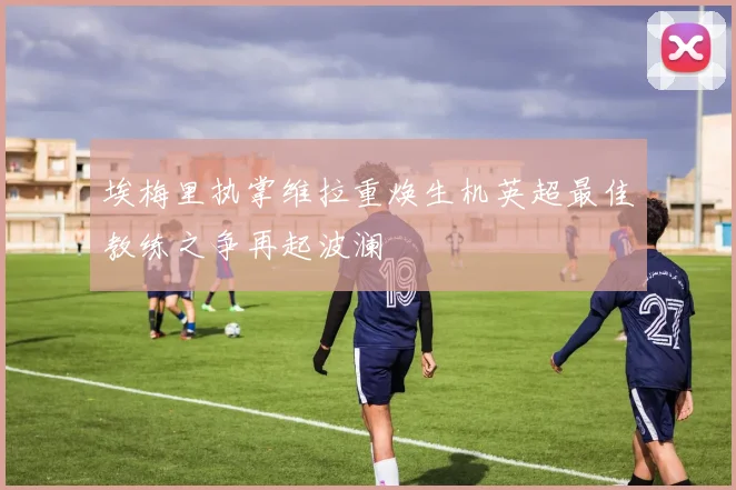 埃梅里执掌维拉重焕生机英超最佳教练之争再起波澜