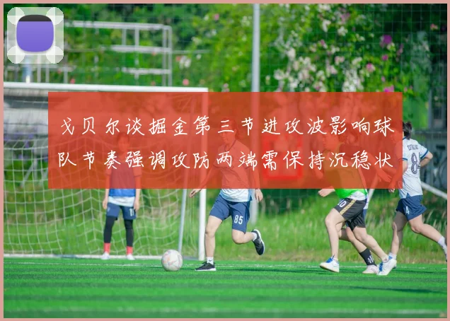 戈贝尔谈掘金第三节进攻波影响球队节奏强调攻防两端需保持沉稳状态