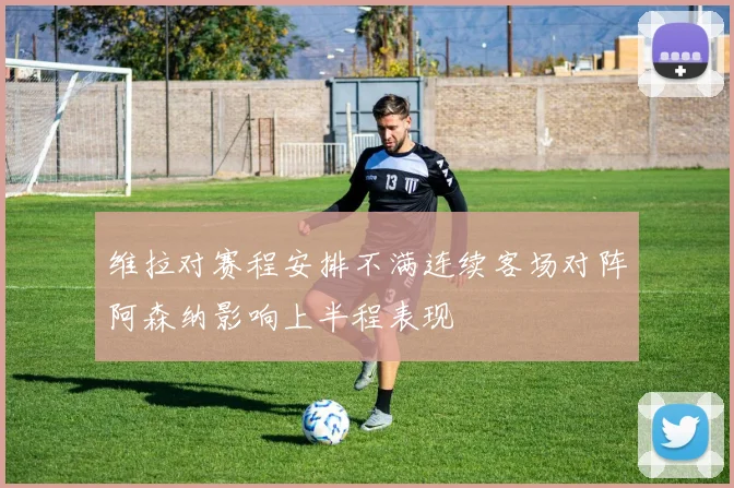 维拉对赛程安排不满连续客场对阵阿森纳影响上半程表现