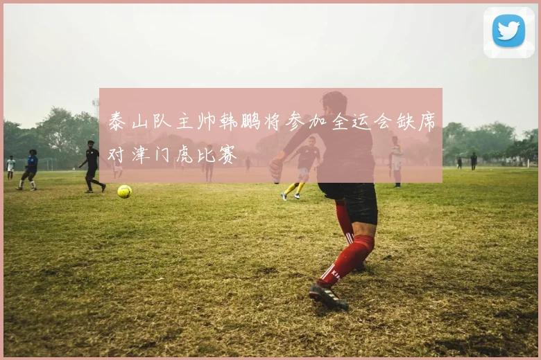 泰山队主帅韩鹏将参加全运会缺席对津门虎比赛