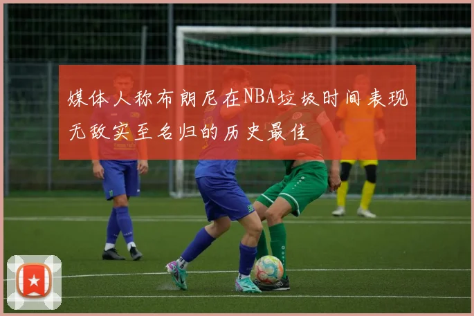 媒体人称布朗尼在NBA垃圾时间表现无敌实至名归的历史最佳