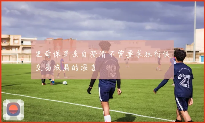 里奇保罗亲自澄清不曾要求独行侠交易浓眉的谣言