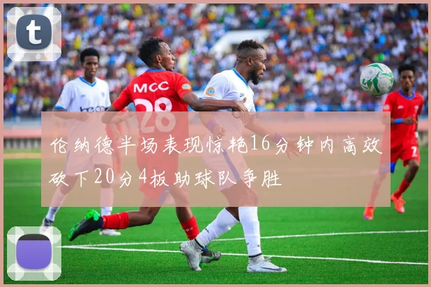 伦纳德半场表现惊艳16分钟内高效砍下20分4板助球队争胜
