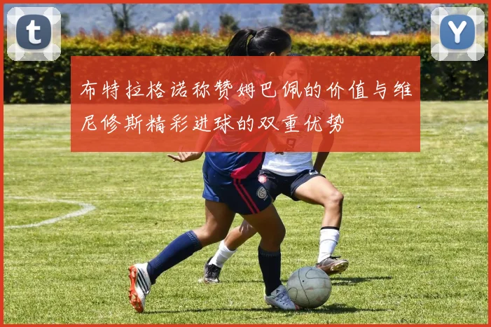 布特拉格诺称赞姆巴佩的价值与维尼修斯精彩进球的双重优势