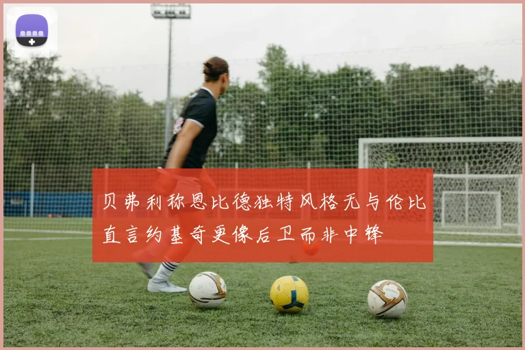 贝弗利称恩比德独特风格无与伦比直言约基奇更像后卫而非中锋