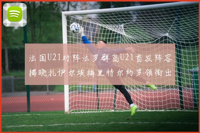 法国U21对阵法罗群岛U21首发阵容揭晓扎伊尔埃梅里特尔约罗领衔出战