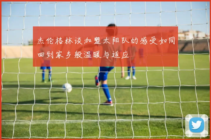 杰伦格林谈加盟太阳队的感受如同回到家乡般温暖与适应