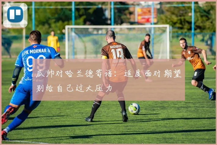 瓜帅对哈兰德寄语：适度面对期望别给自己过大压力
